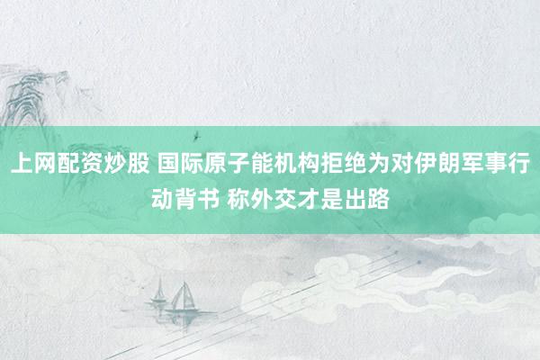 上网配资炒股 国际原子能机构拒绝为对伊朗军事行动背书 称外交才是出路