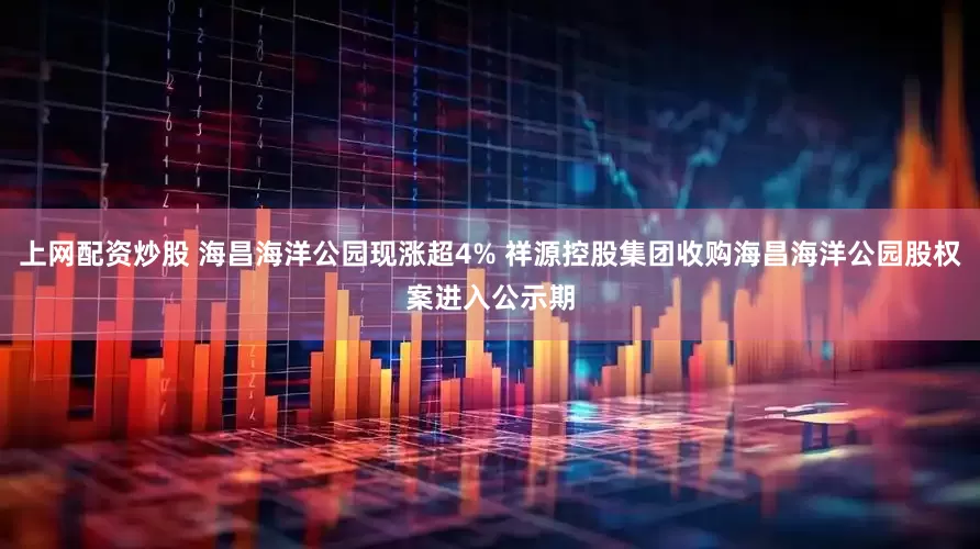 上网配资炒股 海昌海洋公园现涨超4% 祥源控股集团收购海昌海洋公园股权案进入公示期