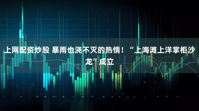 上网配资炒股 暴雨也浇不灭的热情！“上海滩上洋掌柜沙龙”成立
