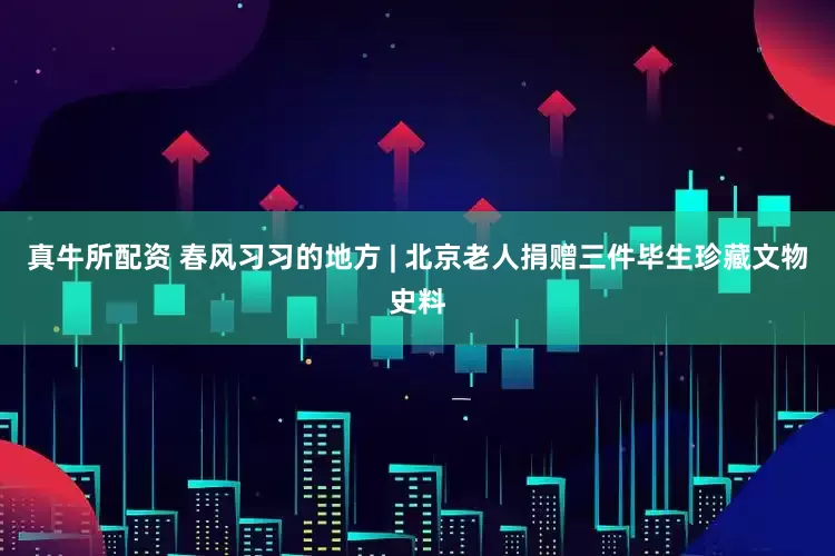 真牛所配资 春风习习的地方 | 北京老人捐赠三件毕生珍藏文物史料