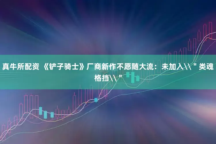 真牛所配资 《铲子骑士》厂商新作不愿随大流：未加入\＂类魂格挡\＂
