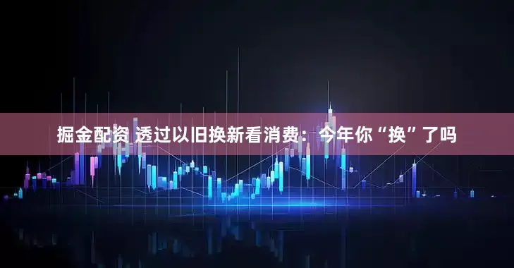 掘金配资 透过以旧换新看消费：今年你“换”了吗