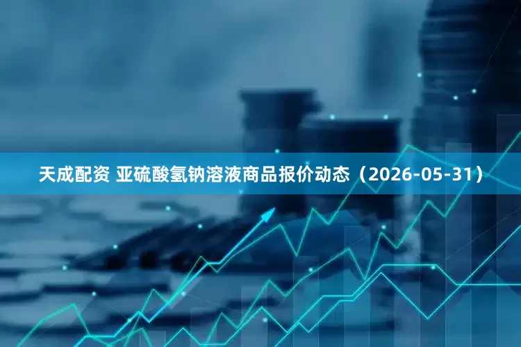 天成配资 亚硫酸氢钠溶液商品报价动态（2026-05-31）