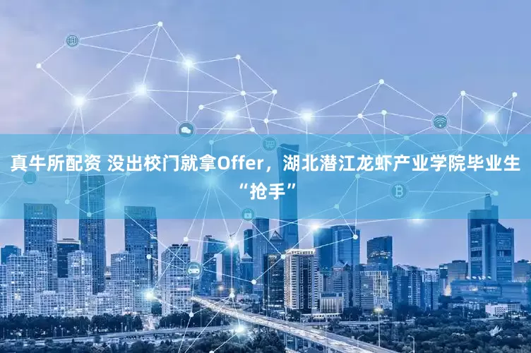 真牛所配资 没出校门就拿Offer，湖北潜江龙虾产业学院毕业生“抢手”