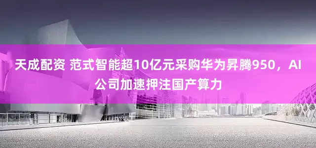 天成配资 范式智能超10亿元采购华为昇腾950，AI公司加速押注国产算力